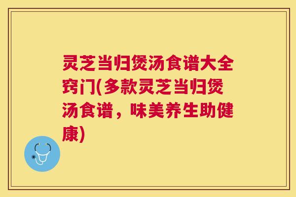 灵芝当归煲汤食谱大全窍门(多款灵芝当归煲汤食谱，味美养生助健康)