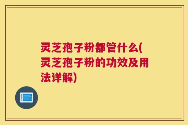 灵芝孢子粉都管什么(灵芝孢子粉的功效及用法详解)