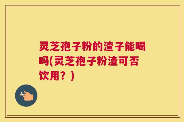 灵芝孢子粉的渣子能喝吗(灵芝孢子粉渣可否饮用?) 灵芝孢子粉的渣子能喝吗(灵芝孢子粉渣可否饮用?)
