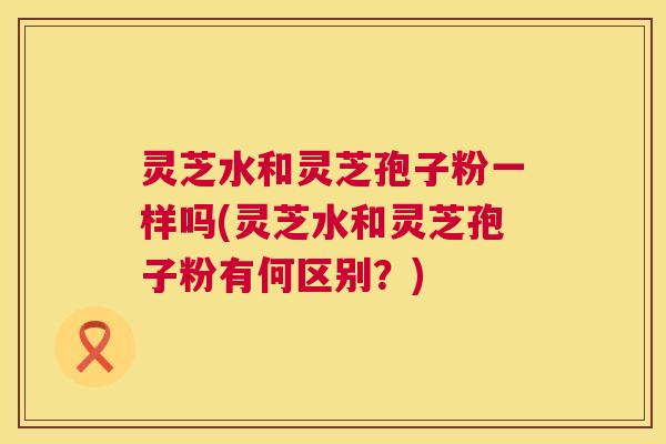 灵芝水和灵芝孢子粉一样吗(灵芝水和灵芝孢子粉有何区别？)