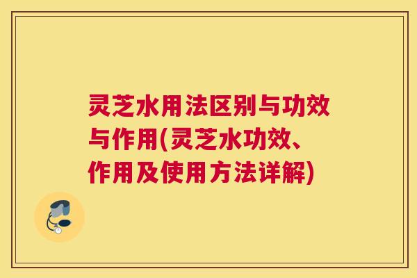 灵芝水用法区别与功效与作用(灵芝水功效、作用及使用方法详解)