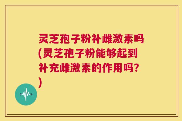 灵芝孢子粉补雌激素吗(灵芝孢子粉能够起到补充雌激素的作用吗？)