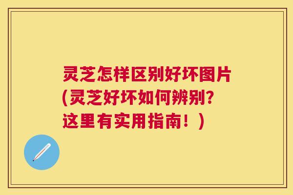 灵芝怎样区别好坏图片(灵芝好坏如何辨别？这里有实用指南！)