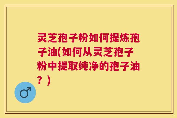 灵芝孢子粉如何提炼孢子油(如何从灵芝孢子粉中提取纯净的孢子油？)