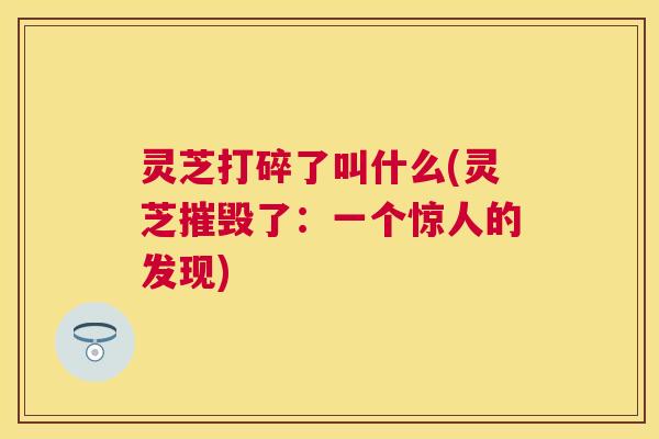 灵芝打碎了叫什么(灵芝摧毁了：一个惊人的发现)