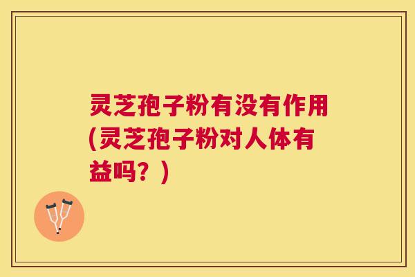 灵芝孢子粉有没有作用(灵芝孢子粉对人体有益吗？)