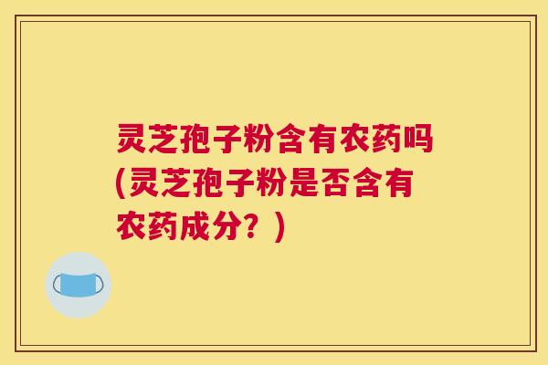 灵芝孢子粉含有农药吗(灵芝孢子粉是否含有农药成分？)