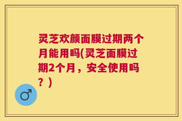 灵芝欢颜面膜过期两个月能用吗(灵芝面膜过期2个月，安全使用吗？)