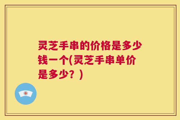 灵芝手串的价格是多少钱一个(灵芝手串单价是多少？)
