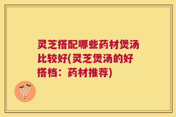 灵芝搭配哪些药材煲汤比较好(灵芝煲汤的好搭档：药材推荐)
