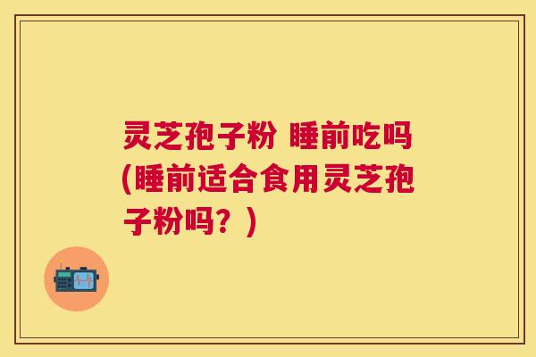 灵芝孢子粉 睡前吃吗(睡前适合食用灵芝孢子粉吗？)