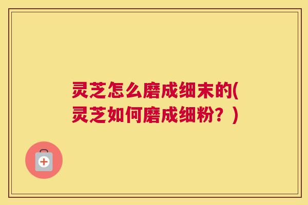 灵芝怎么磨成细末的(灵芝如何磨成细粉？)