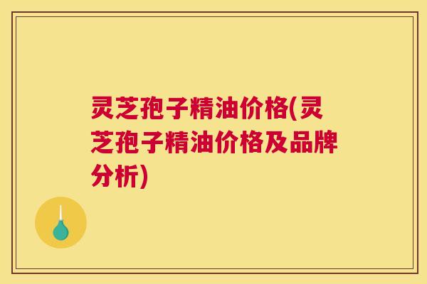 灵芝孢子精油价格(灵芝孢子精油价格及品牌分析)