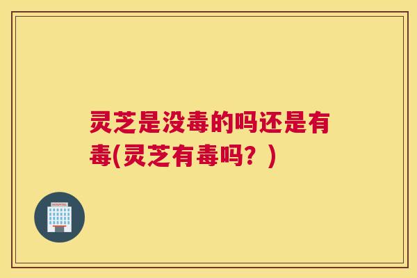 灵芝是没毒的吗还是有毒(灵芝有毒吗？)