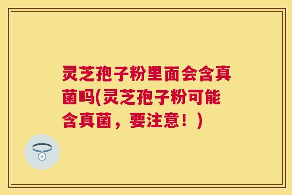 灵芝孢子粉里面会含真菌吗(灵芝孢子粉可能含真菌，要注意！)