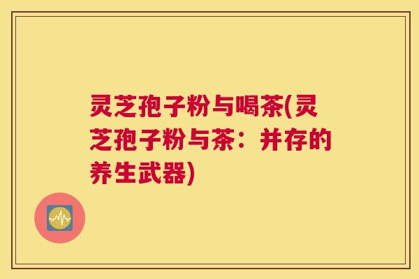 灵芝孢子粉与喝茶(灵芝孢子粉与茶：并存的养生武器)