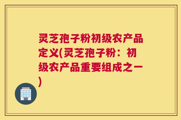 灵芝孢子粉初级农产品定义(灵芝孢子粉：初级农产品重要组成之一)