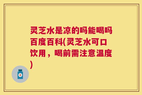 灵芝水是凉的吗能喝吗百度百科(灵芝水可口饮用，喝前需注意温度)