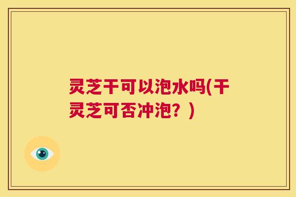 灵芝干可以泡水吗(干灵芝可否冲泡？)