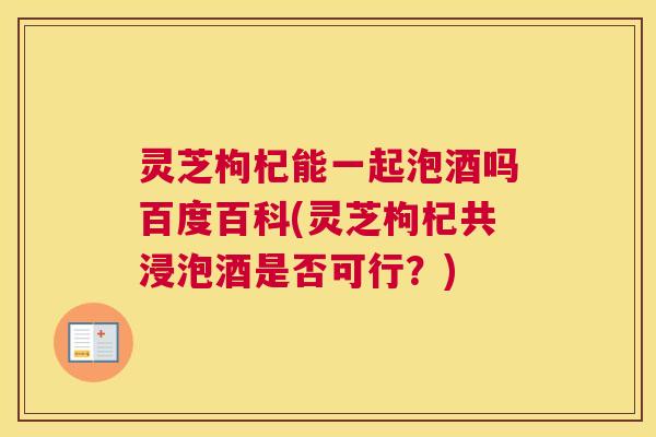 灵芝枸杞能一起泡酒吗百度百科(灵芝枸杞共浸泡酒是否可行？)