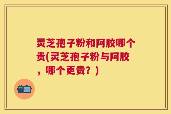 灵芝孢子粉和阿胶哪个贵(灵芝孢子粉与阿胶，哪个更贵？)