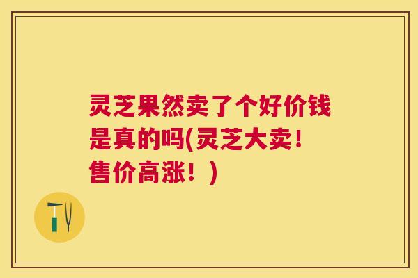 灵芝果然卖了个好价钱是真的吗(灵芝大卖！售价高涨！)