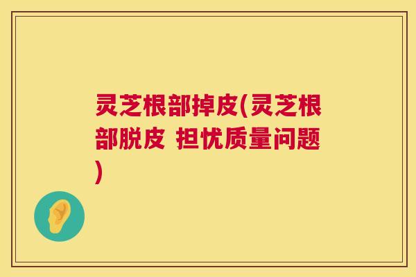 灵芝根部掉皮(灵芝根部脱皮 担忧质量问题)