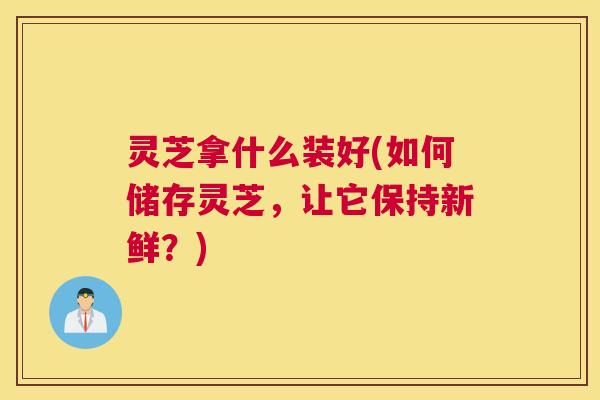 灵芝拿什么装好(如何储存灵芝，让它保持新鲜？)