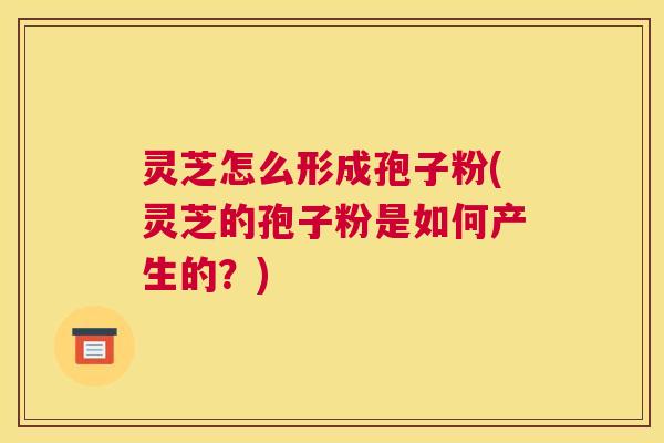 灵芝怎么形成孢子粉(灵芝的孢子粉是如何产生的？)