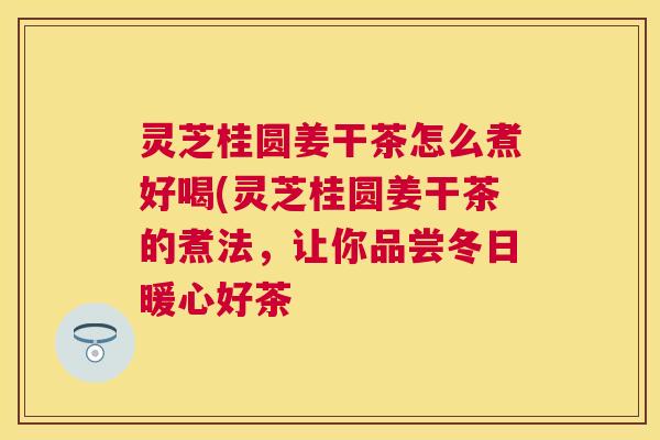 灵芝桂圆姜干茶怎么煮好喝(灵芝桂圆姜干茶的煮法，让你品尝冬日暖心好茶
