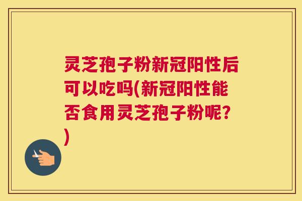 灵芝孢子粉新冠阳性后可以吃吗(新冠阳性能否食用灵芝孢子粉呢？)