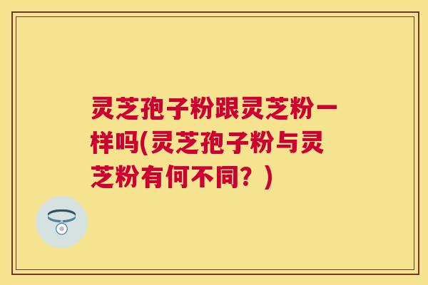 灵芝孢子粉跟灵芝粉一样吗(灵芝孢子粉与灵芝粉有何不同？)