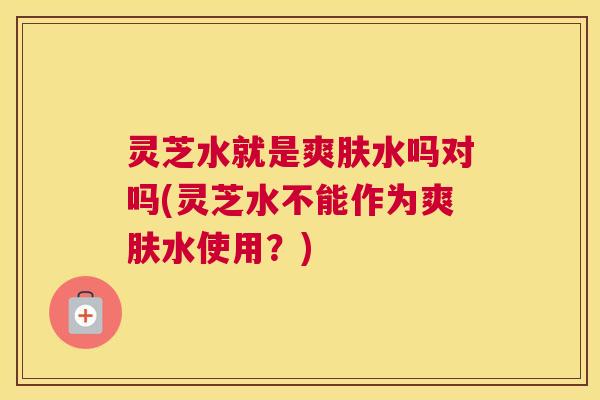 灵芝水就是爽肤水吗对吗(灵芝水不能作为爽肤水使用?) 灵芝水就是爽肤水吗对吗(灵芝水不能作为爽肤水使用?)