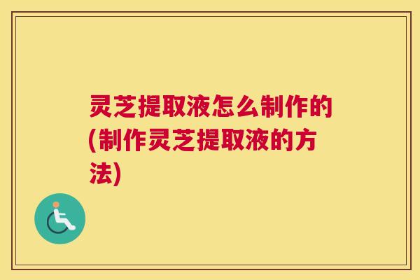 灵芝提取液怎么制作的(制作灵芝提取液的方法)