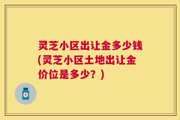 灵芝小区出让金多少钱(灵芝小区土地出让金价位是多少？)