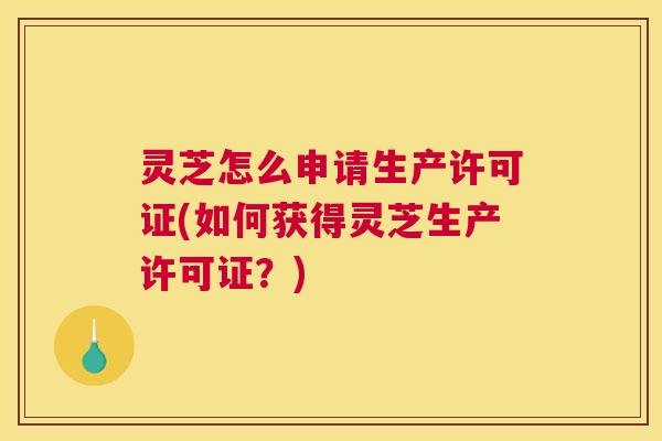 灵芝怎么申请生产许可证(如何获得灵芝生产许可证?) 灵芝怎么申请生产许可证(如何获得灵芝生产许可证?)