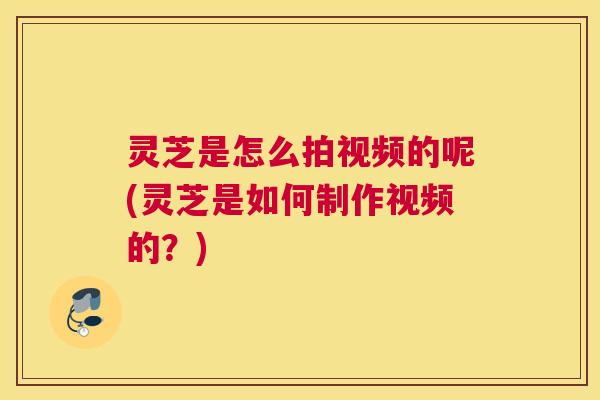 灵芝是怎么拍视频的呢(灵芝是如何制作视频的？)