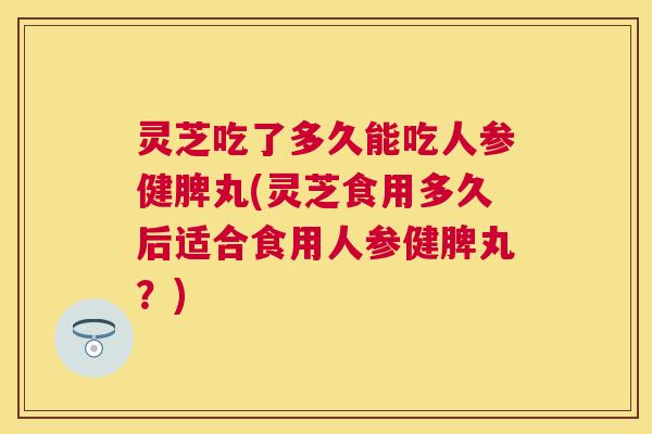灵芝吃了多久能吃人参健脾丸(灵芝食用多久后适合食用人参健脾丸？)