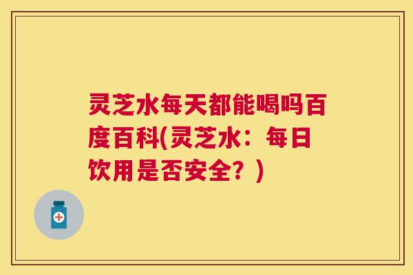 灵芝水每天都能喝吗百度百科(灵芝水：每日饮用是否安全？)