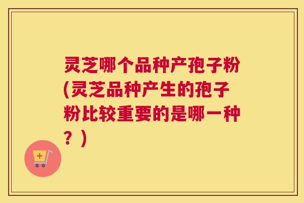 灵芝哪个品种产孢子粉(灵芝品种产生的孢子粉比较重要的是哪一种?) 灵芝哪个品种产孢子粉(灵芝品种产生的孢子粉比较重要的是哪一种?)