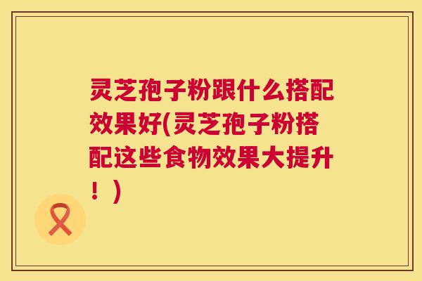 灵芝孢子粉跟什么搭配效果好(灵芝孢子粉搭配这些食物效果大提升！)