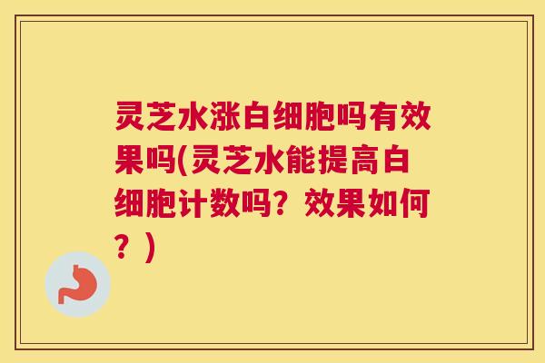 灵芝水涨白细胞吗有效果吗(灵芝水能提高白细胞计数吗？效果如何？)