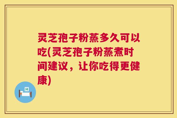灵芝孢子粉蒸多久可以吃(灵芝孢子粉蒸煮时间建议，让你吃得更健康)