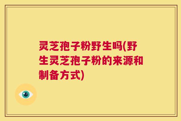 灵芝孢子粉野生吗(野生灵芝孢子粉的来源和制备方式)