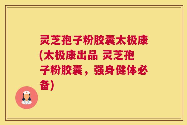 灵芝孢子粉胶囊太极康(太极康出品 灵芝孢子粉胶囊，强身健体必备)