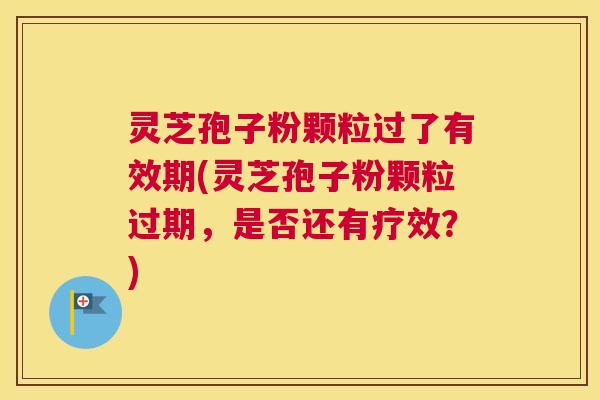 灵芝孢子粉颗粒过了有效期(灵芝孢子粉颗粒过期，是否还有疗效？)