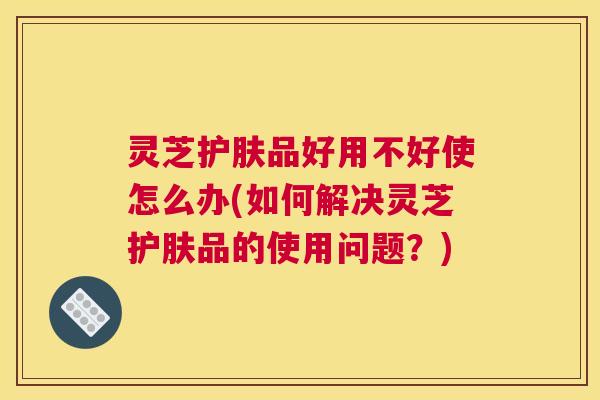 灵芝护肤品好用不好使怎么办(如何解决灵芝护肤品的使用问题？)