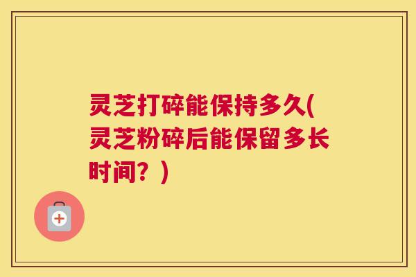 灵芝打碎能保持多久(灵芝粉碎后能保留多长时间？)