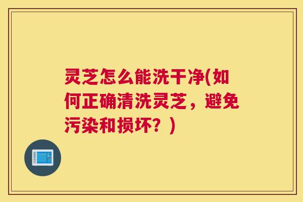 灵芝怎么能洗干净(如何正确清洗灵芝，避免污染和损坏？)