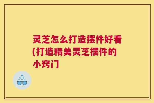 灵芝怎么打造摆件好看(打造精美灵芝摆件的小窍门